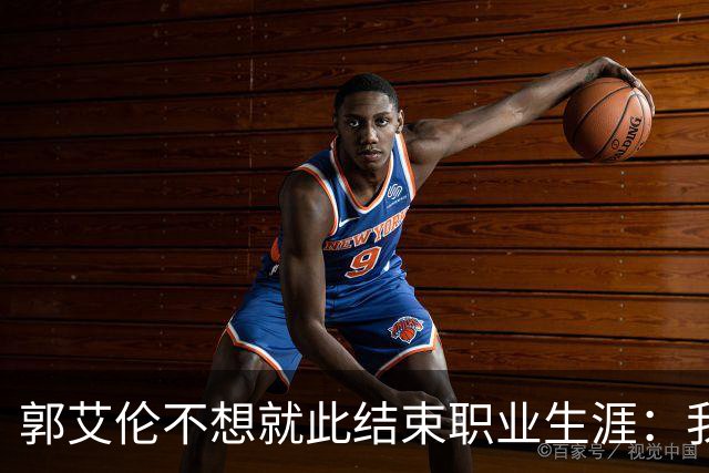 郭艾伦不想就此结束职业生涯：我会努力再试一试！